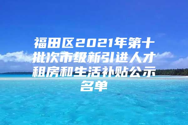 福田区2021年第十批次市级新引进人才租房和生活补贴公示名单