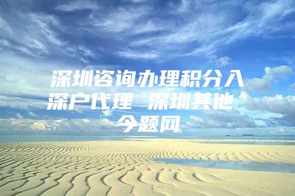 深圳咨询办理积分入深户代理 深圳其他 今题网