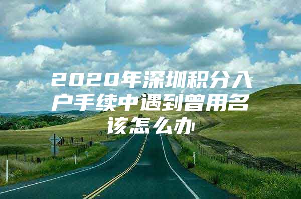 2020年深圳积分入户手续中遇到曾用名该怎么办