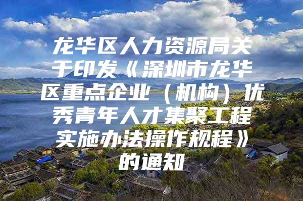 龙华区人力资源局关于印发《深圳市龙华区重点企业（机构）优秀青年人才集聚工程实施办法操作规程》的通知