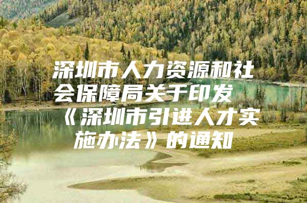 深圳市人力资源和社会保障局关于印发《深圳市引进人才实施办法》的通知