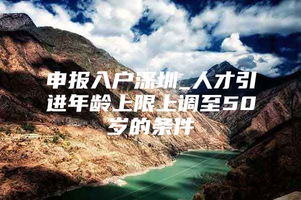 申报入户深圳_人才引进年龄上限上调至50岁的条件