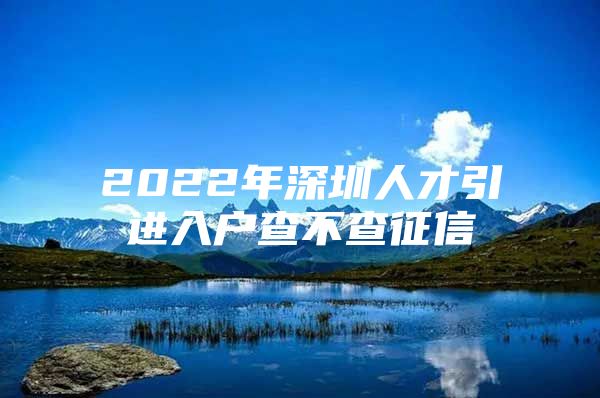 2022年深圳人才引进入户查不查征信