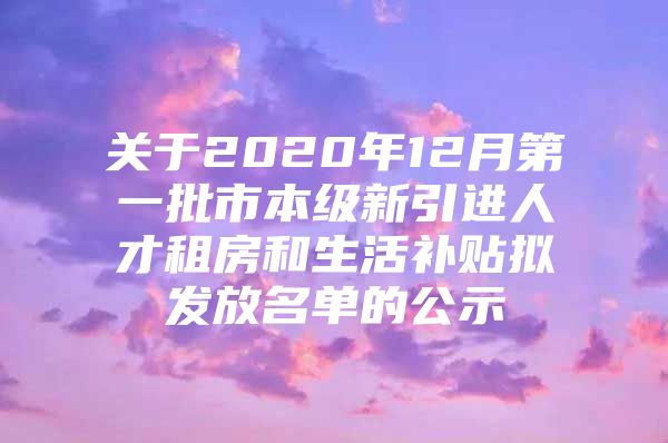 关于2020年12月第一批市本级新引进人才租房和生活补贴拟发放名单的公示