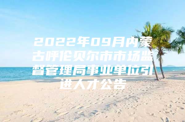 2022年09月内蒙古呼伦贝尔市市场监督管理局事业单位引进人才公告