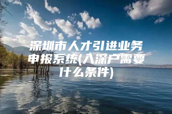 深圳市人才引进业务申报系统(入深户需要什么条件)