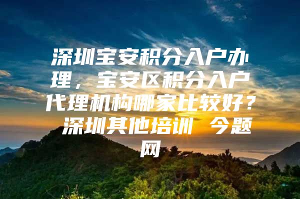 深圳宝安积分入户办理，宝安区积分入户代理机构哪家比较好？ 深圳其他培训 今题网