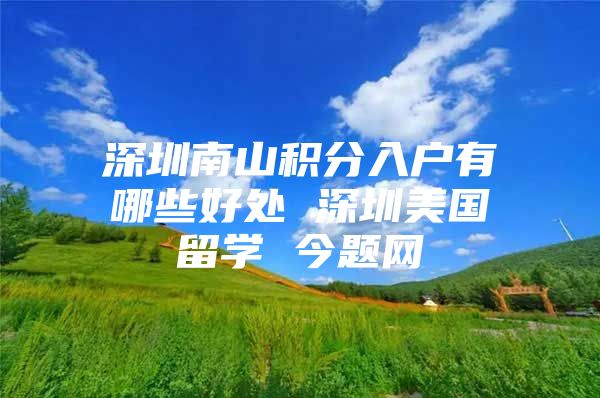 深圳南山积分入户有哪些好处 深圳美国留学 今题网