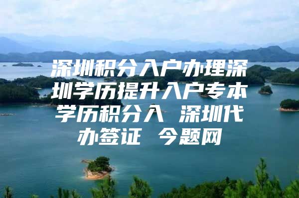 深圳积分入户办理深圳学历提升入户专本学历积分入 深圳代办签证 今题网