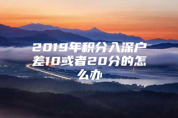 2019年积分入深户差10或者20分的怎么办