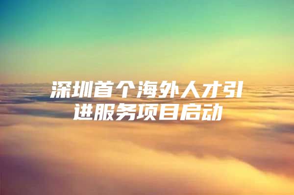 深圳首个海外人才引进服务项目启动