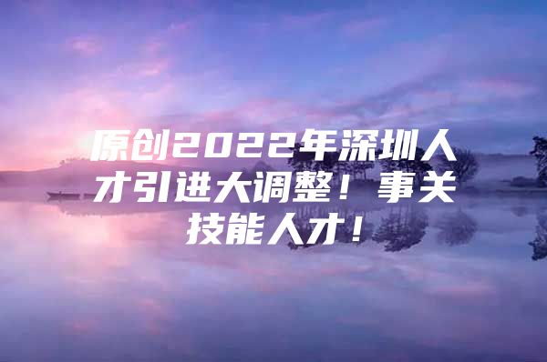 原创2022年深圳人才引进大调整！事关技能人才！