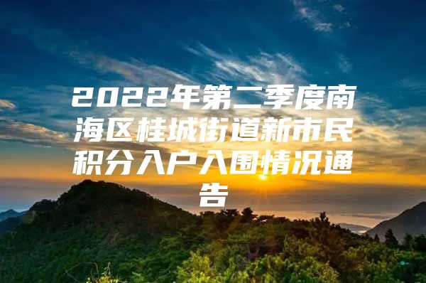 2022年第二季度南海区桂城街道新市民积分入户入围情况通告