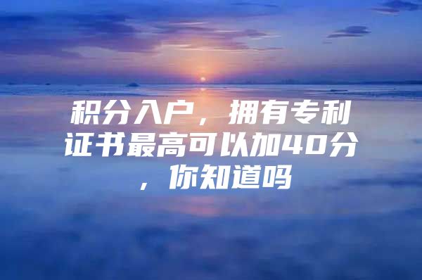 积分入户，拥有专利证书最高可以加40分，你知道吗