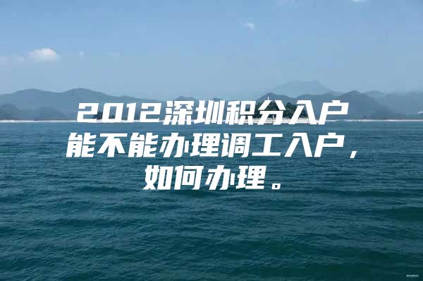 2012深圳积分入户能不能办理调工入户，如何办理。