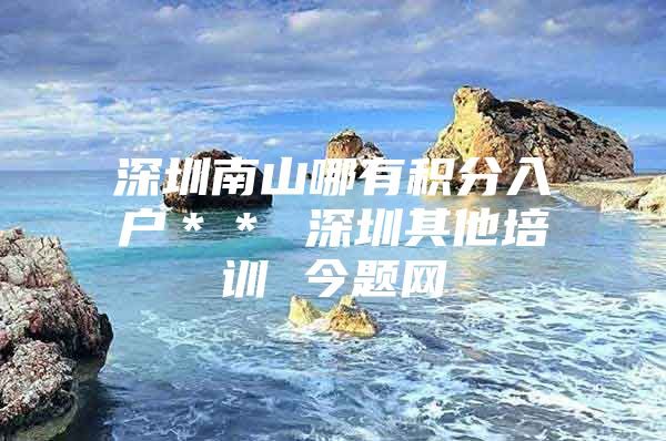 深圳南山哪有积分入户＊＊ 深圳其他培训 今题网