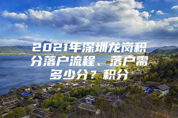 2021年深圳龙岗积分落户流程、落户需多少分？积分