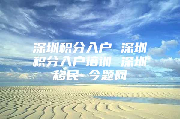 深圳积分入户 深圳积分入户培训 深圳移民 今题网