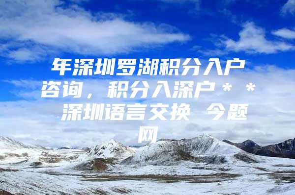 年深圳罗湖积分入户咨询，积分入深户＊＊ 深圳语言交换 今题网