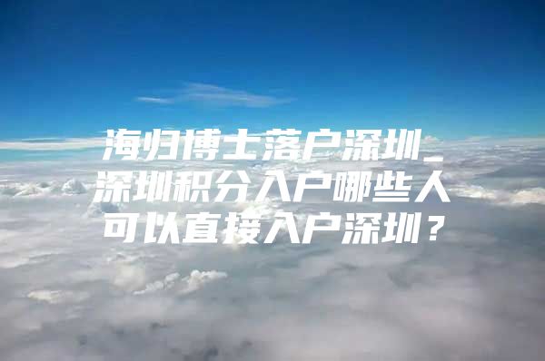 海归博士落户深圳_深圳积分入户哪些人可以直接入户深圳？