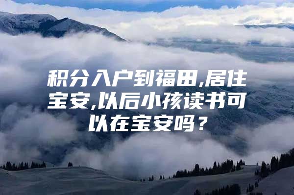 积分入户到福田,居住宝安,以后小孩读书可以在宝安吗？