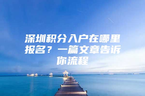 深圳积分入户在哪里报名？一篇文章告诉你流程