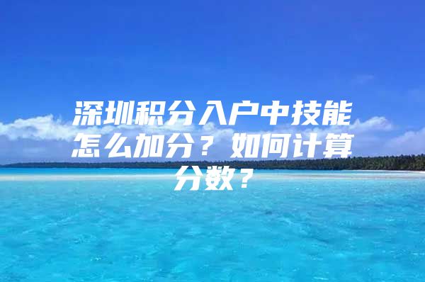 深圳积分入户中技能怎么加分？如何计算分数？