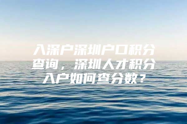 入深户深圳户口积分查询，深圳人才积分入户如何查分数？