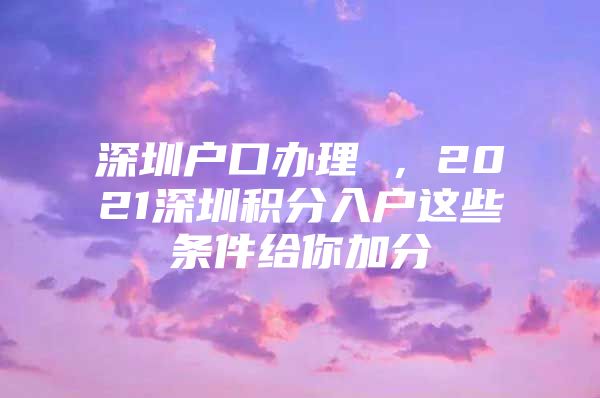 深圳户口办理 ，2021深圳积分入户这些条件给你加分