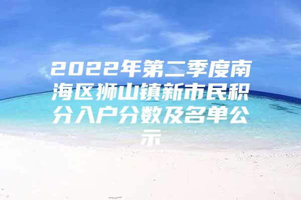 2022年第二季度南海区狮山镇新市民积分入户分数及名单公示