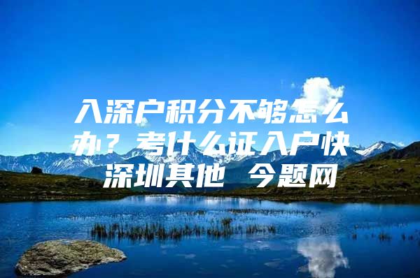 入深户积分不够怎么办？考什么证入户快 深圳其他 今题网