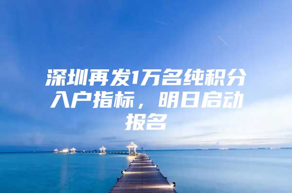 深圳再发1万名纯积分入户指标，明日启动报名