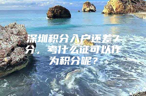 深圳积分入户还差7分，考什么证可以作为积分呢？