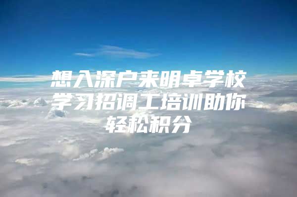 想入深户来明卓学校学习招调工培训助你轻松积分