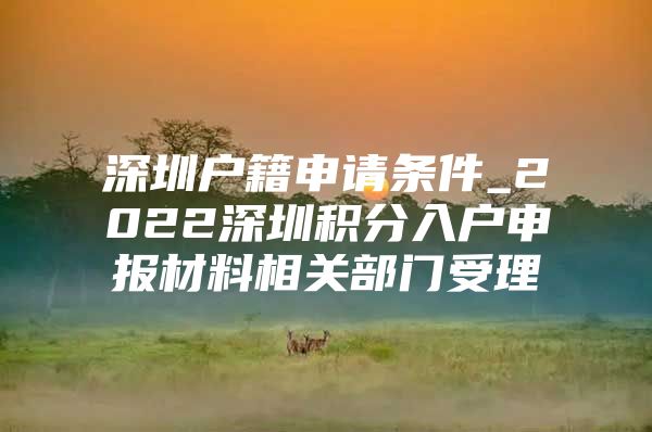 深圳户籍申请条件_2022深圳积分入户申报材料相关部门受理