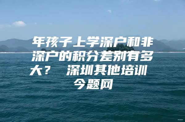 年孩子上学深户和非深户的积分差别有多大？ 深圳其他培训 今题网