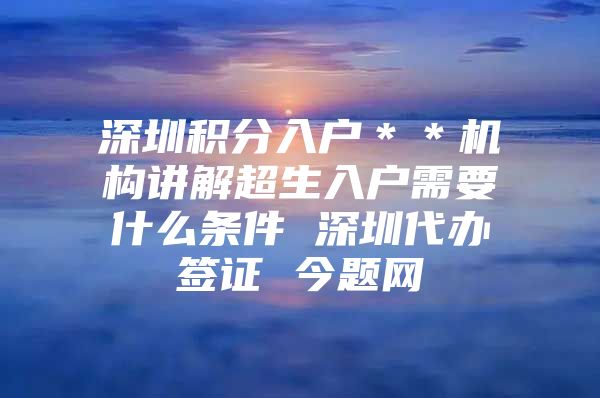 深圳积分入户＊＊机构讲解超生入户需要什么条件 深圳代办签证 今题网