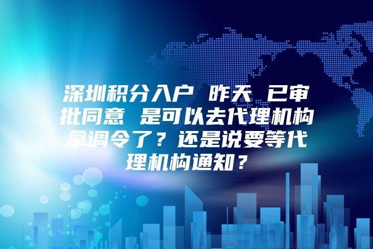 深圳积分入户 昨天 已审批同意 是可以去代理机构拿调令了？还是说要等代理机构通知？