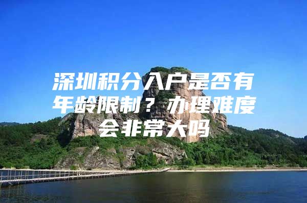 深圳积分入户是否有年龄限制？办理难度会非常大吗