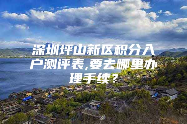 深圳坪山新区积分入户测评表,要去哪里办理手续？