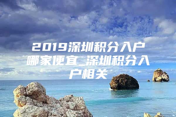 2019深圳积分入户哪家便宜_深圳积分入户相关