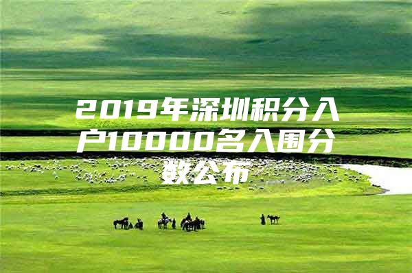 2019年深圳积分入户10000名入围分数公布