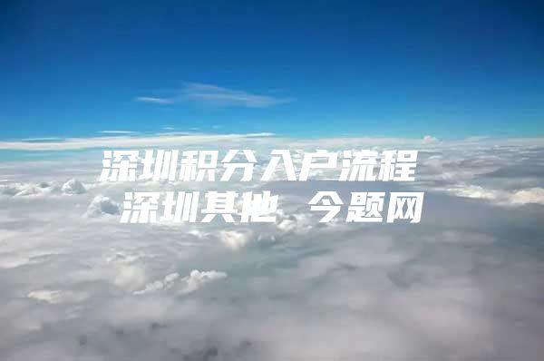 深圳积分入户流程 深圳其他 今题网