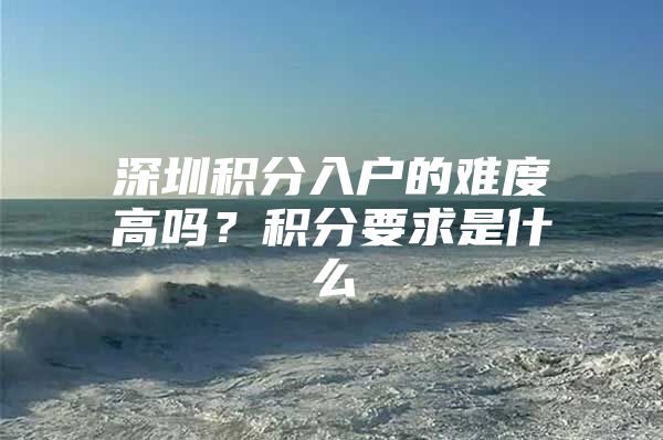 深圳积分入户的难度高吗？积分要求是什么