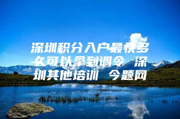 深圳积分入户最快多久可以拿到调令 深圳其他培训 今题网