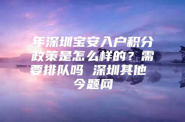 年深圳宝安入户积分政策是怎么样的？需要排队吗 深圳其他 今题网