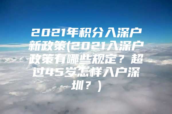 2021年积分入深户新政策(2021入深户政策有哪些规定？超过45岁怎样入户深圳？)