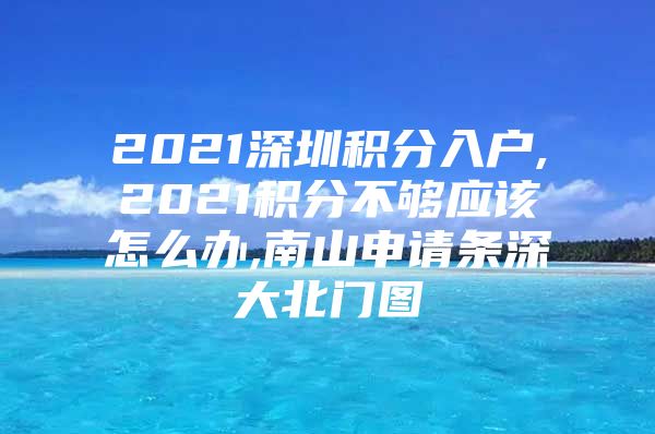 2021深圳积分入户,2021积分不够应该怎么办,南山申请条深大北门图