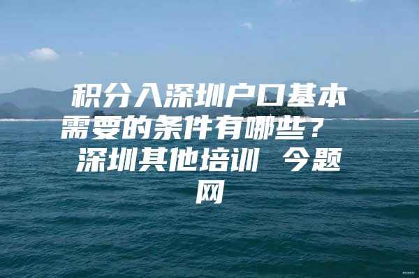 积分入深圳户口基本需要的条件有哪些？ 深圳其他培训 今题网