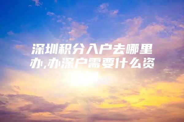 深圳积分入户去哪里办,办深户需要什么资料